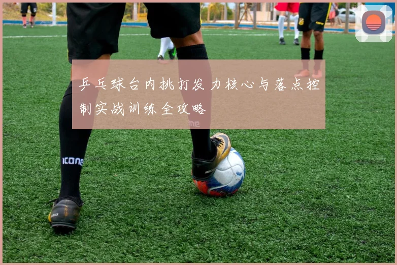乒乓球台内挑打发力核心与落点控制实战训练全攻略