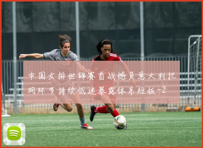 中国女排世锦赛首战憾负意大利拦网环节持续低迷暴露体系短板