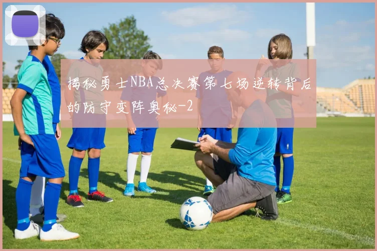 揭秘勇士NBA总决赛第七场逆转背后的防守变阵奥秘