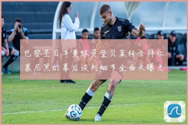 巴黎圣日耳曼球员登贝莱转会拜仁慕尼黑的幕后谈判细节全面大曝光