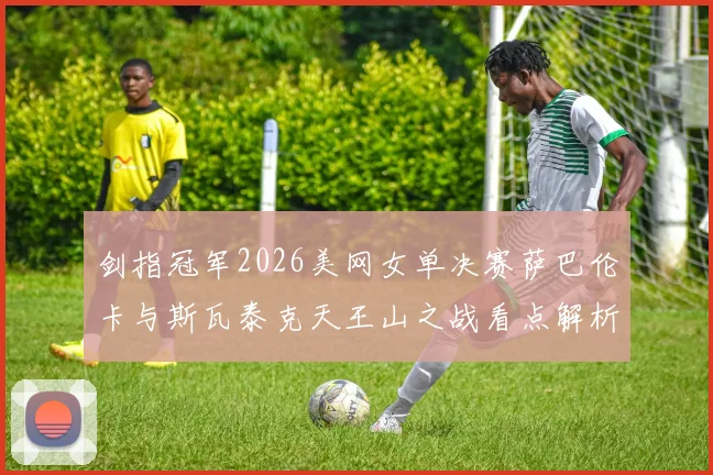 剑指冠军2026美网女单决赛萨巴伦卡与斯瓦泰克天王山之战看点解析