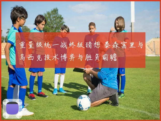 重量级统一战终极猜想 泰森富里与乌西克技术博弈与胜负前瞻