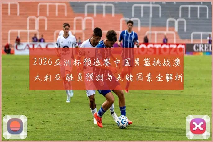 2026亚洲杯预选赛中国男篮挑战澳大利亚 胜负预测与关键因素全解析