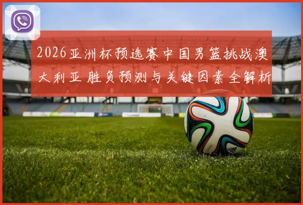 2026亚洲杯预选赛中国男篮挑战澳大利亚 胜负预测与关键因素全解析