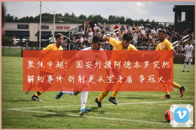 聚焦中超：国安外援阿德本罗突然解约事件 折射更衣室矛盾 争冠大业面临严峻考验