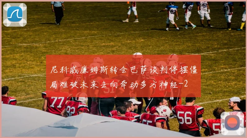 尼科威廉姆斯转会巴萨谈判停摆僵局难破未来去向牵动多方神经