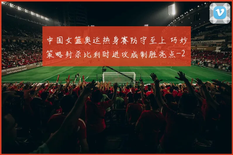 中国女篮奥运热身赛防守至上 巧妙策略封杀比利时进攻成制胜亮点