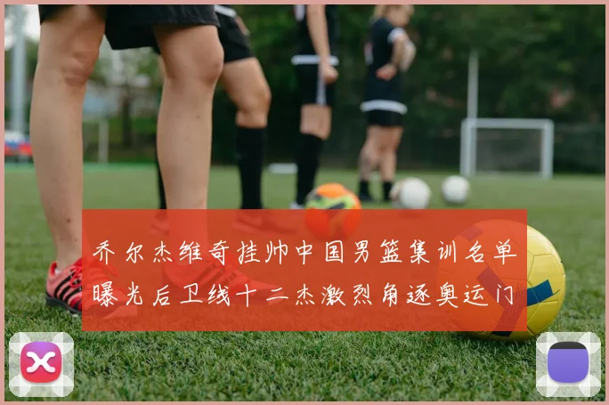 乔尔杰维奇挂帅中国男篮集训名单曝光后卫线十二杰激烈角逐奥运门票