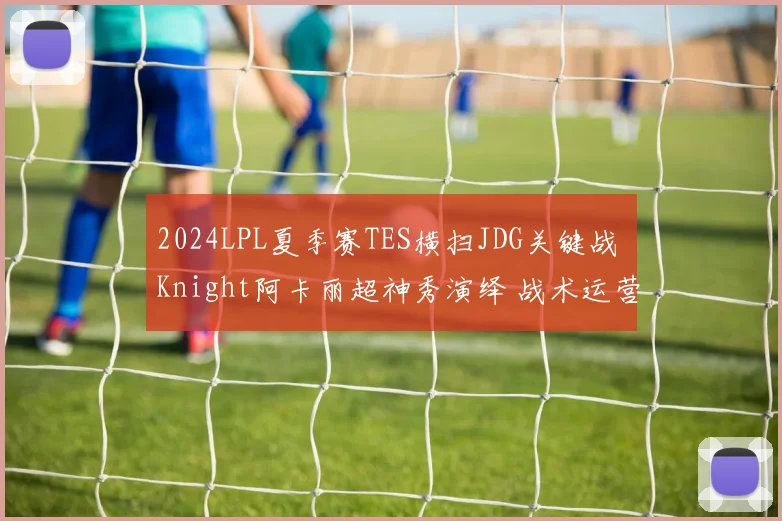 2024LPL夏季赛TES横扫JDG关键战 Knight阿卡丽超神秀演绎 战术运营全面复盘解析
