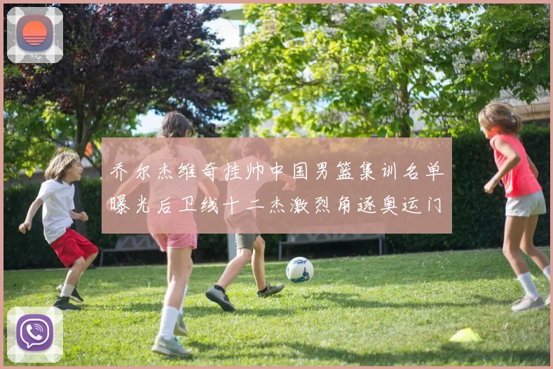 乔尔杰维奇挂帅中国男篮集训名单曝光后卫线十二杰激烈角逐奥运门票
