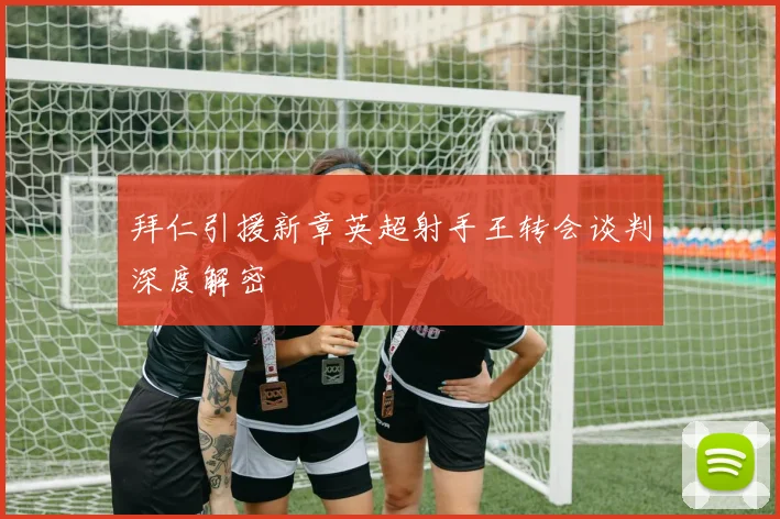拜仁引援新章英超射手王转会谈判深度解密