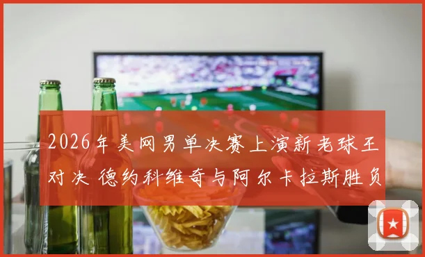 2026年美网男单决赛上演新老球王对决 德约科维奇与阿尔卡拉斯胜负深度猜想