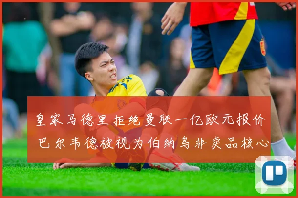 皇家马德里拒绝曼联一亿欧元报价 巴尔韦德被视为伯纳乌非卖品核心
