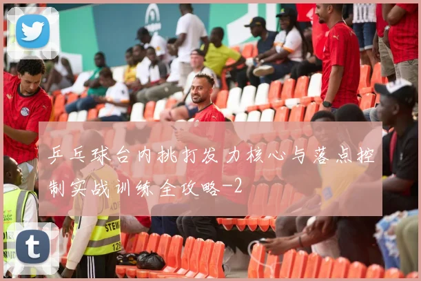 乒乓球台内挑打发力核心与落点控制实战训练全攻略