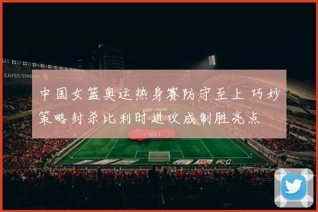 中国女篮奥运热身赛防守至上 巧妙策略封杀比利时进攻成制胜亮点