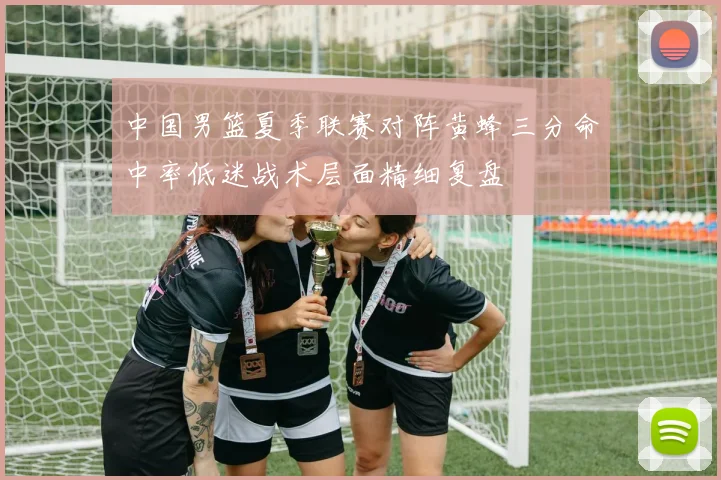 中国男篮夏季联赛对阵黄蜂三分命中率低迷战术层面精细复盘
