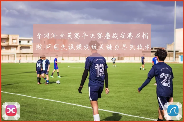 李诗沣全英赛半决赛鏖战安赛龙惜败 网前失误频发致关键分尽失技术复盘