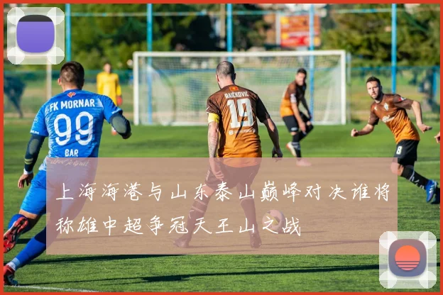 上海海港与山东泰山巅峰对决谁将称雄中超争冠天王山之战
