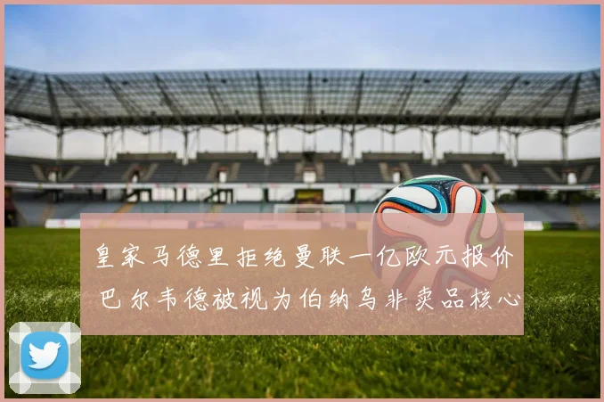 皇家马德里拒绝曼联一亿欧元报价 巴尔韦德被视为伯纳乌非卖品核心