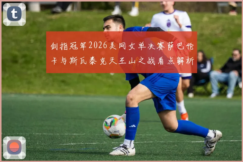 剑指冠军2026美网女单决赛萨巴伦卡与斯瓦泰克天王山之战看点解析