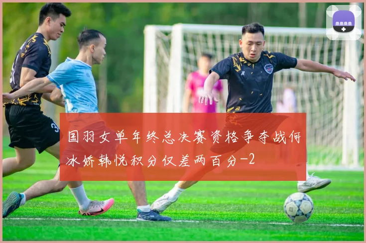 国羽女单年终总决赛资格争夺战何冰娇韩悦积分仅差两百分
