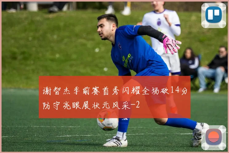 谢智杰季前赛首秀闪耀全场砍14分防守亮眼展状元风采