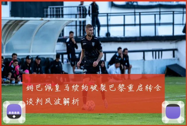 姆巴佩皇马续约破裂巴黎重启转会谈判风波解析