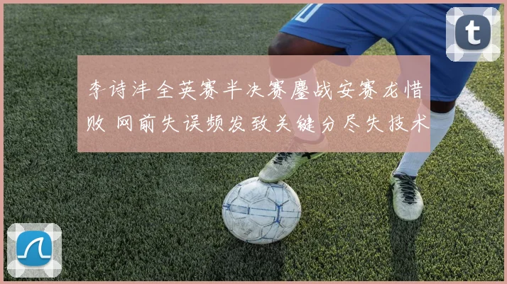 李诗沣全英赛半决赛鏖战安赛龙惜败 网前失误频发致关键分尽失技术复盘