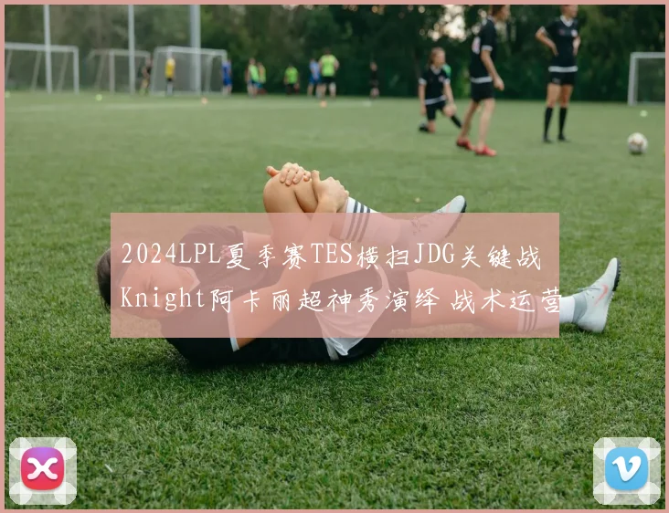 2024LPL夏季赛TES横扫JDG关键战 Knight阿卡丽超神秀演绎 战术运营全面复盘解析