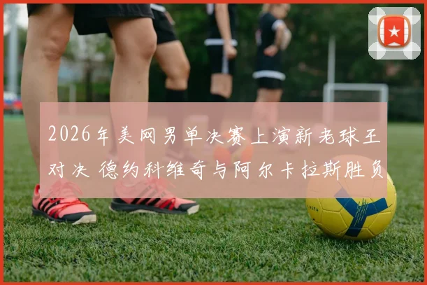 2026年美网男单决赛上演新老球王对决 德约科维奇与阿尔卡拉斯胜负深度猜想