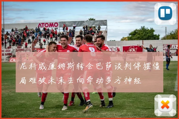 尼科威廉姆斯转会巴萨谈判停摆僵局难破未来去向牵动多方神经